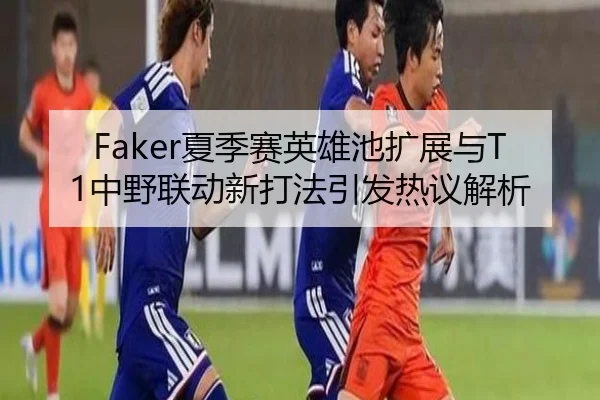 Faker夏季赛英雄池扩展与T1中野联动新打法引发热议解析